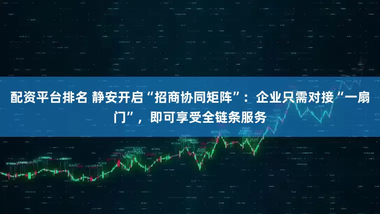 配资平台排名 静安开启“招商协同矩阵”：企业只需对接“一扇门”，即可享受全链条服务