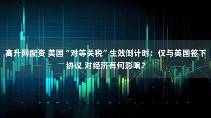 高升网配资 美国“对等关税”生效倒计时：仅与英国签下协议 对经济有何影响？