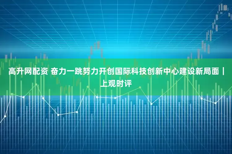 高升网配资 奋力一跳努力开创国际科技创新中心建设新局面｜上观时评