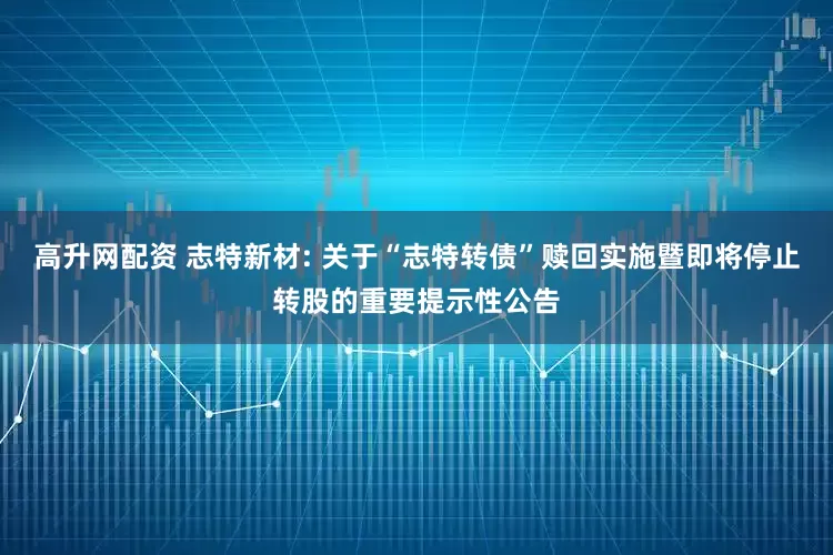 高升网配资 志特新材: 关于“志特转债”赎回实施暨即将停止转股的重要提示性公告