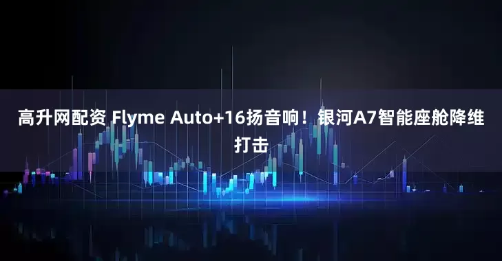 高升网配资 Flyme Auto+16扬音响！银河A7智能座舱降维打击