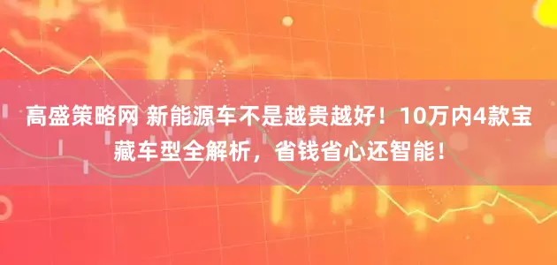 高盛策略网 新能源车不是越贵越好！10万内4款宝藏车型全解析，省钱省心还智能！