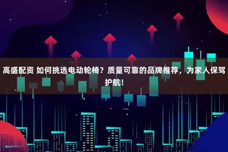 高盛配资 如何挑选电动轮椅？质量可靠的品牌推荐，为家人保驾护航！