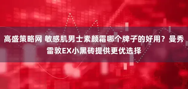 高盛策略网 敏感肌男士素颜霜哪个牌子的好用？曼秀雷敦EX小黑砖提供更优选择