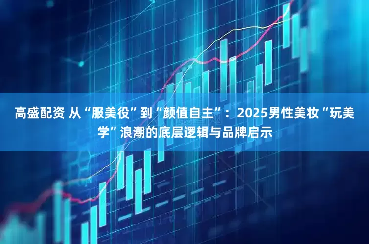 高盛配资 从“服美役”到“颜值自主”：2025男性美妆“玩美学”浪潮的底层逻辑与品牌启示