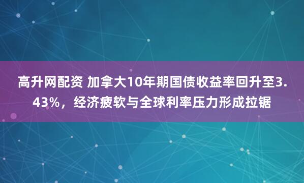 高升网配资 加拿大10年期国债收益率回升至3.43%，经济疲软与全球利率压力形成拉锯